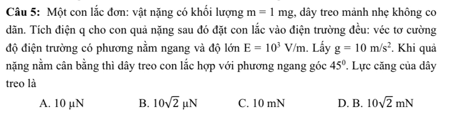 Một con lắc đơn: vật nặng có khối lượng m=1mg , dây treo mảnh nhẹ không co
dãn. Tích điện q cho con quả nặng sau đó đặt con lắc vào điện trường đều: véc tơ cường
độ điện trường có phương nằm ngang và độ lớn E=10^3V/m. Lấy g=10m/s^2. Khi quả
nặng nằm cân bằng thì dây treo con lắc hợp với phương ngang góc 45° Lực căng của dây
treo là
A. 10 µN B. 10sqrt(2)mu N C. 10 mN D. B. 10sqrt(2)mN