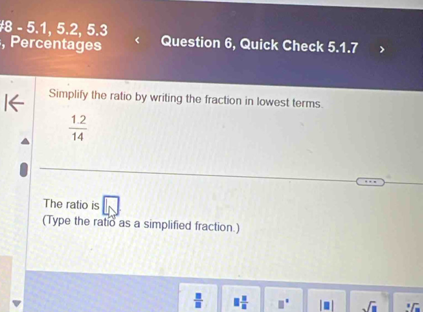 #8 - 5.1, 5.2, 5.3 
, Percentages 
Question 6, Quick Check 5.1.7 
Simplify the ratio by writing the fraction in lowest terms.
 (1.2)/14 
The ratio is 
(Type the ratio as a simplified fraction.) 
□  □ /□  .
sqrt(□ )