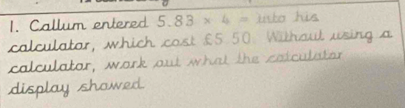 Callum entered 5.83* 4= to his 
calculatar, which cost £5.50. Withaut using a 
calculator, work out what the catculator 
display showed.