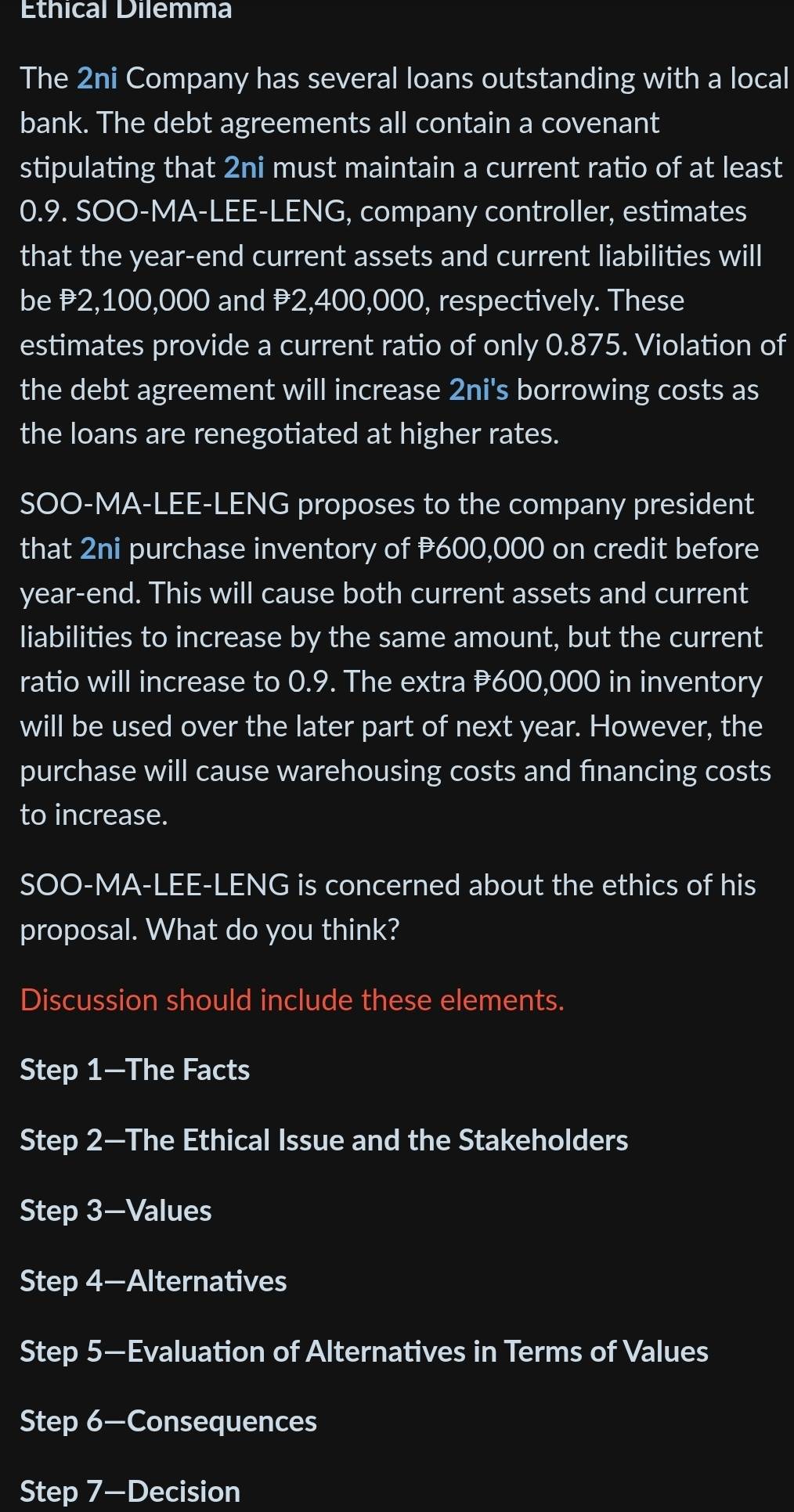 Ethical Dilemma 
The 2ni Company has several loans outstanding with a local 
bank. The debt agreements all contain a covenant 
stipulating that 2ni must maintain a current ratio of at least
0.9. SOO-MA-LEE-LENG, company controller, estimates 
that the year-end current assets and current liabilities will 
be ₹2,100,000 and P2,400,000, respectively. These 
estimates provide a current ratio of only 0.875. Violation of 
the debt agreement will increase 2ni's borrowing costs as 
the loans are renegotiated at higher rates. 
SOO-MA-LEE-LENG proposes to the company president 
that 2ni purchase inventory of P600,000 on credit before 
year-end. This will cause both current assets and current 
liabilities to increase by the same amount, but the current 
ratio will increase to 0.9. The extra #600,000 in inventory 
will be used over the later part of next year. However, the 
purchase will cause warehousing costs and financing costs 
to increase. 
SOO-MA-LEE-LENG is concerned about the ethics of his 
proposal. What do you think? 
Discussion should include these elements. 
Step 1 —The Facts 
Step 2 —The Ethical Issue and the Stakeholders 
Step 3 —Values 
Step 4 -Alternatives 
Step 5 —Evaluation of Alternatives in Terms of Values 
Step 6 —Consequences 
Step 7 -Decision