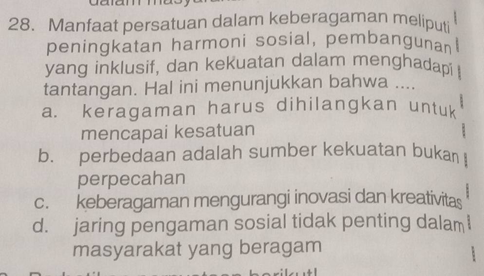 Manfaat persatuan dalam keberagaman meliputi
peningkatan harmoni sosial, pembangunan
yang inklusif, dan kekuatan dalam menghadapi 
tantangan. Hal ini menunjukkan bahwa ....
a. keragaman harus dihilangkan untuk
mencapai kesatuan
b. perbedaan adalah sumber kekuatan bukan
perpecahan
c. keberagaman mengurangi inovasi dan kreativitas
d. jaring pengaman sosial tidak penting dalam
masyarakat yang beragam