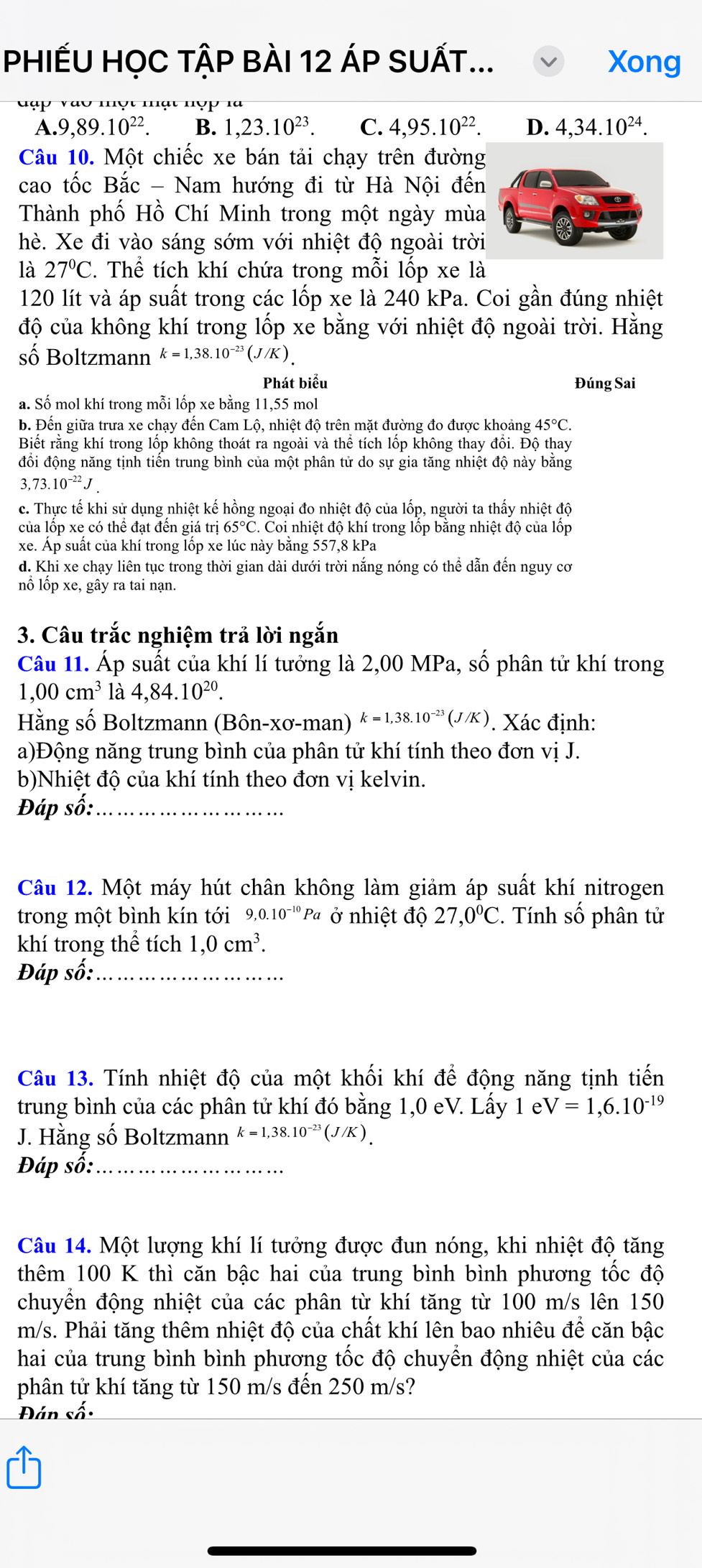 PHIẾU HỌC TậP BÀI 12 ÁP SUẤT... Xong
Vαu nợt nạt nợp là
A.9,89.10^(22) B. 1,23.10^(23). C. 4,95.10^(22). D. 4,34.10^(24).
Câu 10. Một chiếc xe bán tải chạy trên đường
cao tốc Bắc - Nam hướng đi từ Hà Nội đến
Thành phố Hồ Chí Minh trong một ngày mùa
hè. Xe đi vào sáng sớm với nhiệt độ ngoài trời
là 27°C. Thể tích khí chứa trong mỗi lốp xe là
120 lít và áp suất trong các lốp xe là 240 kPa. Coi gần đúng nhiệt
độ của không khí trong lốp xe bằng với nhiệt độ ngoài trời. Hằng
số Boltzmann k=1,38.10^(-23)(J/K).
Phát biểu Đúng Sai
a. Số mol khí trong mỗi lốp xe bằng 11,55 mol
b. Đến giữa trưa xe chạy đến Cam Lộ, nhiệt độ trên mặt đường đo được khoảng 45°C.
Biết rằng khí trong lốp không thoát ra ngoài và thể tích lốp không thay đổi. Độ thay
đồi động năng tịnh tiển trung bình của một phân tử do sự gia tăng nhiệt độ này bằng
3,73.10^(-22)J
c. Thực tế khi sử dụng nhiệt kế hồng ngoại đo nhiệt độ của lốp, người ta thấy nhiệt độ
của lốp xe có thể đạt đến giá trị 65°C. Coi nhiệt độ khí trong lốp bằng nhiệt độ của lốp
xe. Áp suất của khí trong lốp xe lúc này bằng 557,8 kPa
d. Khi xe chạy liên tục trong thời gian dài dưới trời nắng nóng có thể dẫn đến nguy cơ
nổ lốp xe, gây ra tai nạn.
3. Câu trắc nghiệm trả lời ngắn
Câu 11. Áp suất của khí lí tưởng là 2,00 MPa, số phân tử khí trong
1,00cm^3 là 4,84.10^(20).
Hằng số Boltzmann (Bôn-xơ-man) k=1,38.10^(-23)(J/K). Xác định:
a)Động năng trung bình của phân tử khí tính theo đơn vị J.
b)Nhiệt độ của khí tính theo đơn vị kelvin.
Đáp số:_
Câu 12. Một máy hút chân không làm giảm áp suất khí nitrogen
trong một bình kín tới 9.0.10^(-10) Pa ở nhiệt độ 27,0°C. Tính số phân tử
khí trong thể tích 1,0cm^3.
Đáp số:_
Câu 13. Tính nhiệt độ của một khối khí để động năng tịnh tiến
trung bình của các phân tử khí đó bằng 1,0 eV. Lấy 1 el V=1,6.10^(-19)
J. Hằng số Boltzmann k=1,38.10^(-23)(J/K)
Đáp số:_
Câu 14. Một lượng khí lí tưởng được đun nóng, khi nhiệt độ tăng
thêm 100 K thì căn bậc hai của trung bình bình phương tốc độ
chuyển động nhiệt của các phân từ khí tăng từ 100 m/s lên 150
m/s. Phải tăng thêm nhiệt độ của chất khí lên bao nhiêu để căn bậc
hai của trung bình bình phương tốc độ chuyển động nhiệt của các
phân tử khí tăng từ 150 m/s đến 250 m/s?
Đán số: