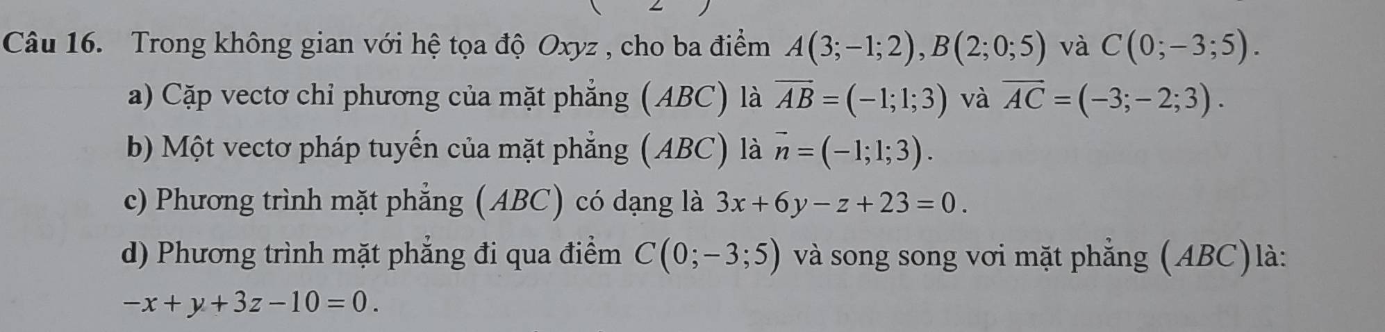 Trong không gian với hệ tọa độ Oxyz , cho ba điểm A(3;-1;2), B(2;0;5) và C(0;-3;5).
a) Cặp vectơ chỉ phương của mặt phẳng (ABC) là overline AB=(-1;1;3) và overline AC=(-3;-2;3).
b) Một vectơ pháp tuyến của mặt phẳng (ABC) là vector n=(-1;1;3).
c) Phương trình mặt phẳng (ABC) có dạng là 3x+6y-z+23=0.
d) Phương trình mặt phẳng đi qua điểm C(0;-3;5) và song song vơi mặt phẳng (ABC)là:
-x+y+3z-10=0.