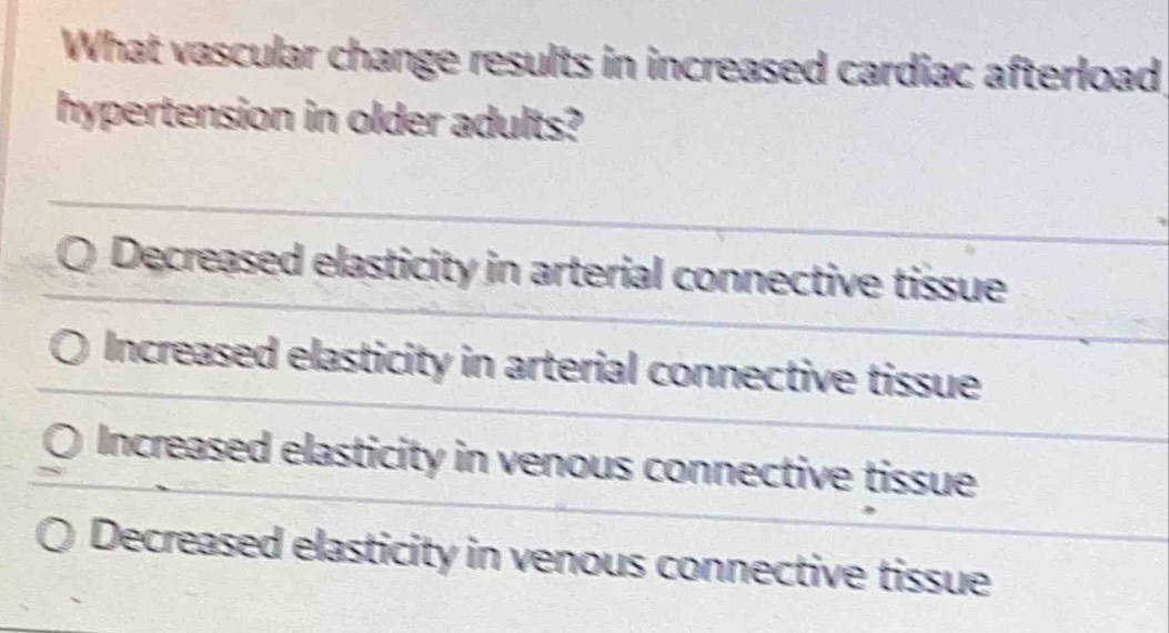 What vascular change results in increased cardiac afterload
hypertension in older adults?
Decreased elasticity in arterial connective tissue
Increased elasticity in arterial connective tissue
Increased elasticity in venous connective tissue
Decreased elasticity in venous connective tissue