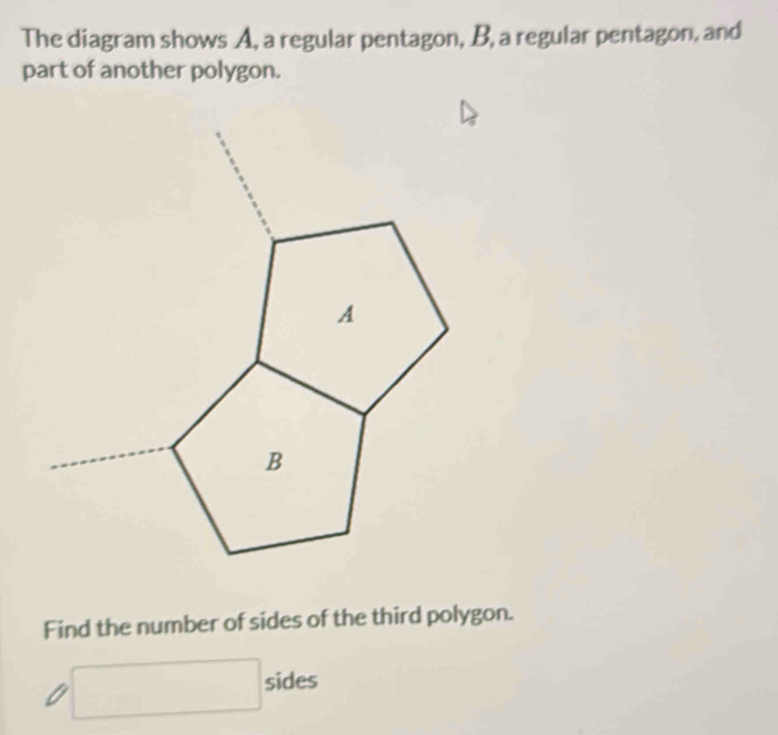 The diagram shows A, a regular pentagon, B, a regular pentagon, and 
part of another polygon. 
Find the number of sides of the third polygon. 
□ sides