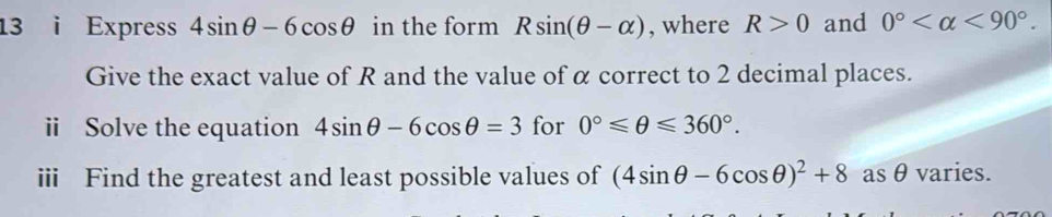 Express 4sin θ -6cos θ in the form Rsin (θ -alpha ) , where R>0 and 0° <90°. 
Give the exact value of R and the value of α correct to 2 decimal places. 
ii Solve the equation 4sin θ -6cos θ =3 for 0°≤slant θ ≤slant 360°. 
iii Find the greatest and least possible values of (4sin θ -6cos θ )^2+8 as θ varies.