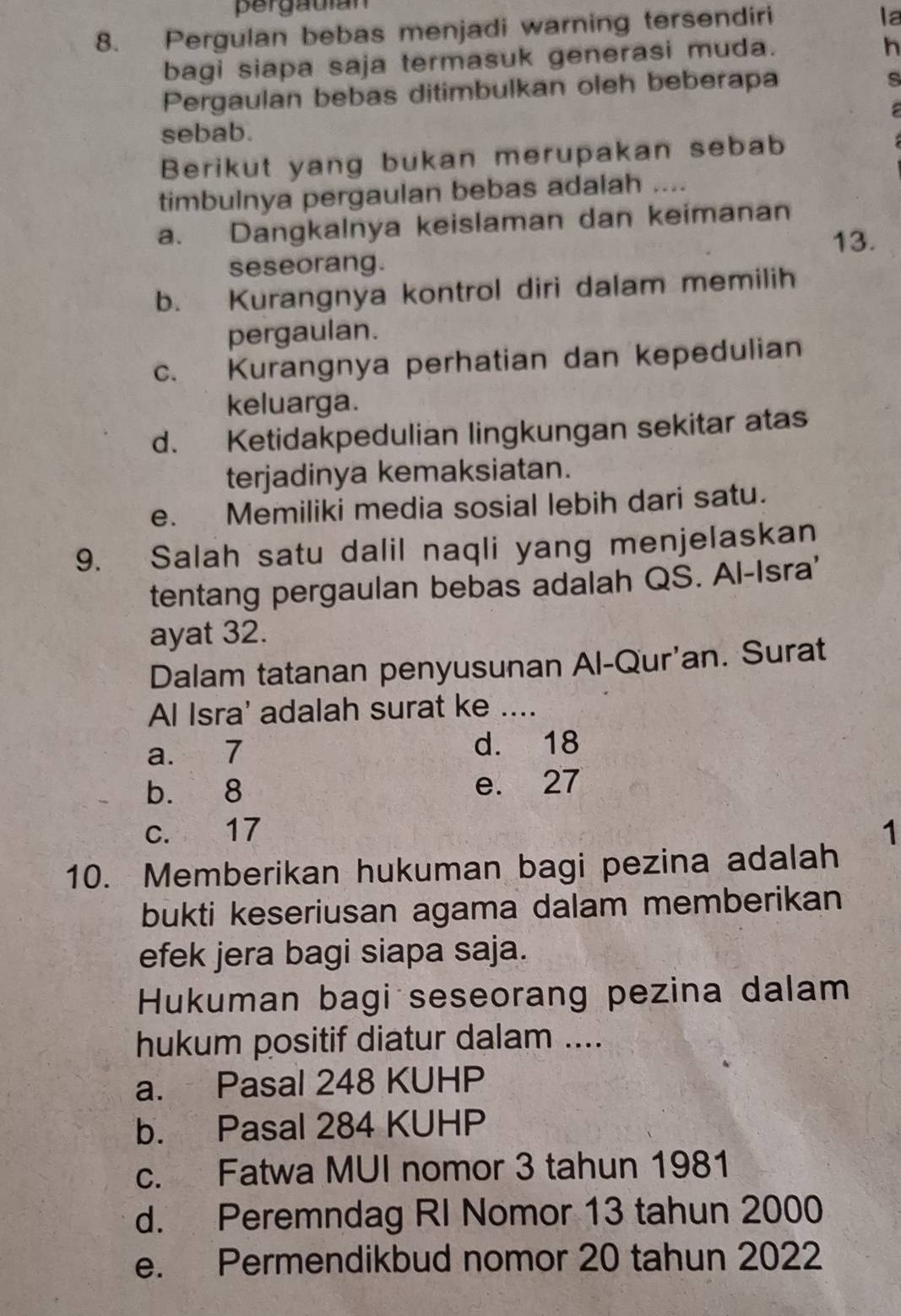 pergauian
8. Pergulan bebas menjadi warning tersendiri
la
bagi siapa saja termasuk generasi muda.
h
Pergaulan bebas ditimbulkan oleh beberapa
s

sebab.
Berikut yang bukan merupakan sebab
timbulnya pergaulan bebas adalah ....
a. Dangkalnya keislaman dan keimanan
seseorang. 13.
b. Kurangnya kontrol diri dalam memilih
pergaulan.
c. Kurangnya perhatian dan kepedulian
keluarga.
d. Ketidakpedulian lingkungan sekitar atas
terjadinya kemaksiatan.
e. Memiliki media sosial lebih dari satu.
9. Salah satu dalil naqli yang menjelaskan
tentang pergaulan bebas adalah QS. Al-Isra'
ayat 32.
Dalam tatanan penyusunan Al-Qur'an. Surat
Al Isra' adalah surat ke ....
a. 7 d. 18
b. 8 e. 27
c. 17 1
10. Memberikan hukuman bagi pezina adalah
bukti keseriusan agama dalam memberikan
efek jera bagi siapa saja.
Hukuman bagi seseorang pezina dalam
hukum positif diatur dalam ....
a. Pasal 248 KUHP
b. Pasal 284 KUHP
c. Fatwa MUI nomor 3 tahun 1981
d. Peremndag RI Nomor 13 tahun 2000
e. Permendikbud nomor 20 tahun 2022