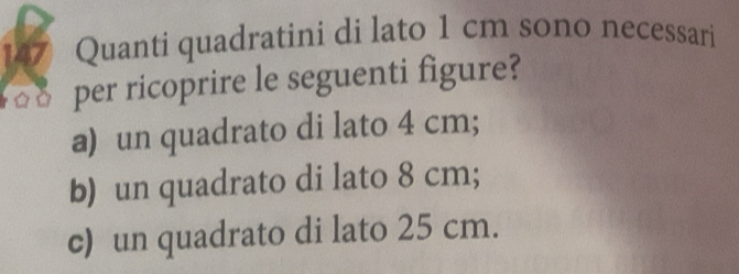 Quanti quadratini di lato 1 cm sono necessari
per ricoprire le seguenti figure?
a) un quadrato di lato 4 cm;
b) un quadrato di lato 8 cm;
c) un quadrato di lato 25 cm.