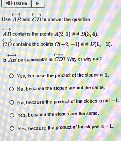 Use overleftrightarrow AB and overleftrightarrow CD to answer the question.
overleftrightarrow AB contains the points A(2,1) and B(3,4).
overleftrightarrow CD contains the points C(-2,-1) and D(1,-2). 
Is overleftrightarrow AB perpendicular to overleftrightarrow CD ? Why or why not?
Yes, because the product of the slopes is 1.
No, because the slopes are not the same.
No, because the product of the slopes is not —1.
Yes, because the slopes are the same.
Yes, because the product of the slopes is —1.