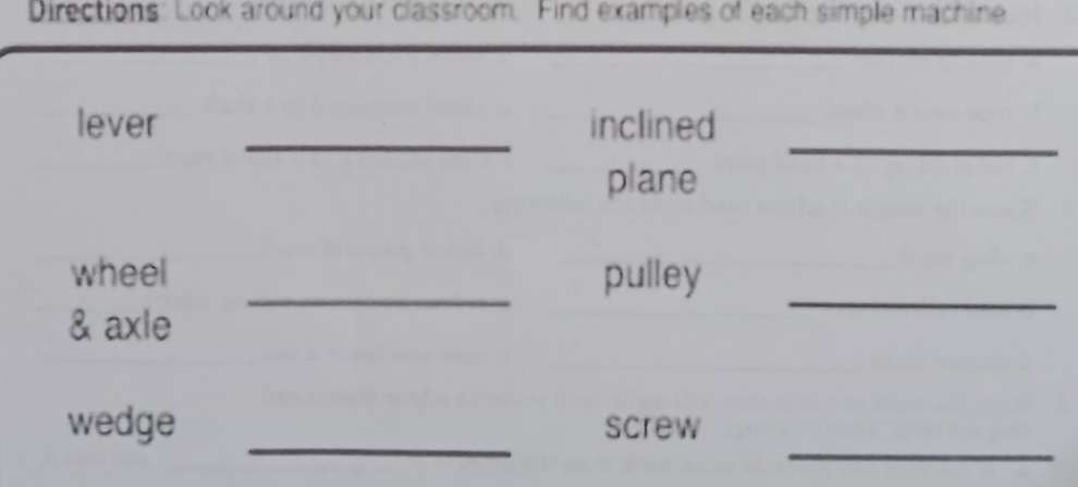 Directions: Look around your classroom. Find examples of each simple machine 
_ 
_ 
lever inclined 
plane 
wheel _pulley 
& axle 
_ 
_ 
_ 
wedge screw