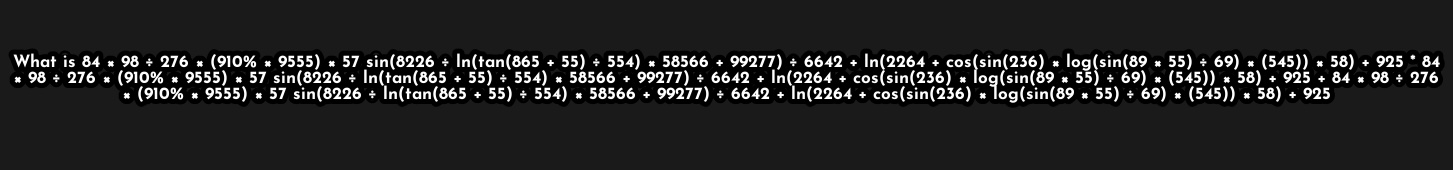 What is84* 98/ 276* (910% * 9555)* 57 in(8226/ ln (tan (865+55)/ 554)* 58566+99277)/ 6642 +ln (2264+cos (sin (236)* log (sin (89* 55)+69)* 58)+925°84
98/ 276* (910% * 9555)* 57sin (8226/ In(tan(865 + 55 )/ 554) 66+99 92 77)/ 6642+ln (2264+ cos (sin (236)* log (sin (89* 55)/ 69)* 925+84* 98/ 276
* (910% * 9555)* 57 sin(8226 ÷ In(tan(865 + 55)/ 554) × 58566 +99277)/ 6642+ ln (2264+cos (sin (236)* log (sin (89* 55)/ 69)* (545))+925