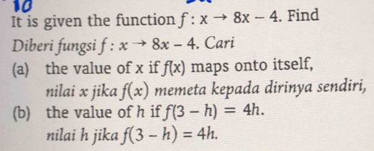 It is given the function f:xto 8x-4. Find 
Diberi fungsi f:xto 8x-4. Cari 
(a) the value of x if f(x) maps onto itself, 
nilai x jika f(x) memeta kepada dirinya sendiri, 
(b) the value of h if f(3-h)=4h. 
nilai h jika f(3-h)=4h.