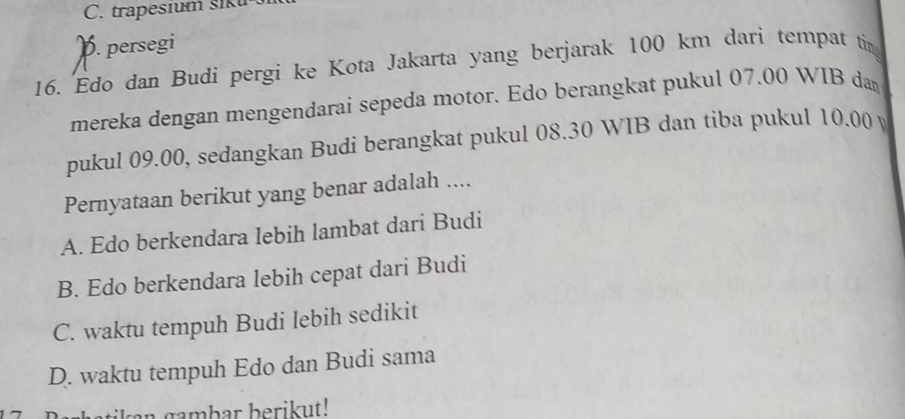 C. trapesium siku
). persegi
16. Edo dan Budi pergi ke Kota Jakarta yang berjarak 100 km dari tempat ti
mereka dengan mengendarai sepeda motor. Edo berangkat pukul 07.00 WIB da
pukul 09.00, sedangkan Budi berangkat pukul 08.30 WIB dan tiba pukul 10.00 y
Pernyataan berikut yang benar adalah ....
A. Edo berkendara Iebih lambat dari Budi
B. Edo berkendara lebih cepat dari Budi
C. waktu tempuh Budi lebih sedikit
D. waktu tempuh Edo dan Budi sama
n gambar berikut!