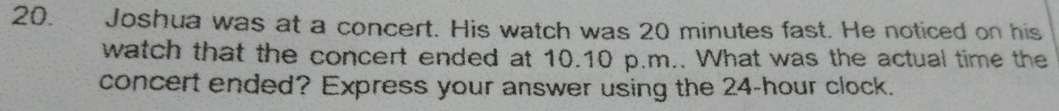 Joshua was at a concert. His watch was 20 minutes fast. He noticed on his 
watch that the concert ended at 10.10 p.m.. What was the actual time the 
concert ended? Express your answer using the 24-hour clock.