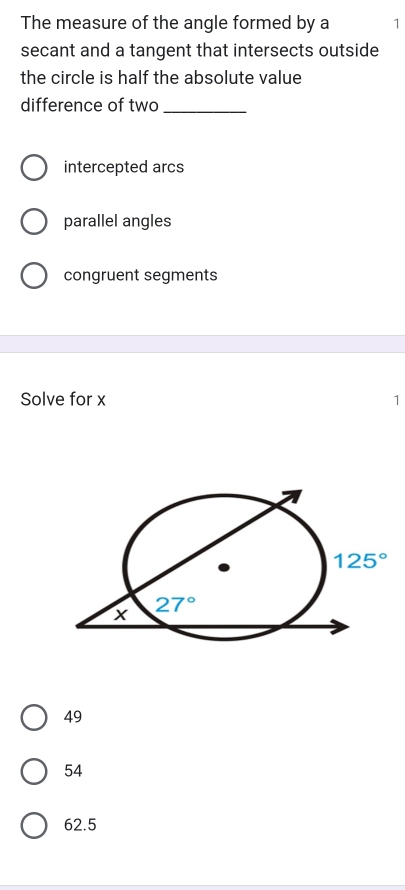 The measure of the angle formed by a 1
secant and a tangent that intersects outside
the circle is half the absolute value
difference of two_
intercepted arcs
parallel angles
congruent segments
Solve for x 1
49
54
62.5