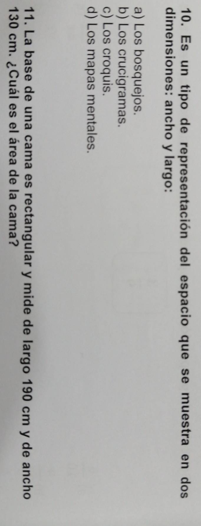 Es un tipo de representación del espacio que se muestra en dos
dimensiones: ancho y largo:
a) Los bosquejos.
b) Los crucigramas.
c) Los croquis.
d) Los mapas mentales.
11. La base de una cama es rectangular y mide de largo 190 cm y de ancho
130 cm. ¿Cuál es el área de la cama?