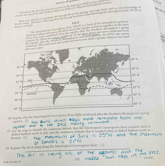 Answer all quest
Directions (66-85): Record your answers in the spaces provided in your answer 
require the use of the 2011 Eduion Reference Tables for Physical Setting/Earth Science
(0,1)
Base your answers to questions 66 through 68 on the passage and map below and on your knowledge of igh the t
January and July Earth science. The lines on the map show the average locations of the Intertropical Convergence Zone (ITCZ) in
ITCZ
The Intertropical Convergence Zone (ITCZ) is a band of low atmospheric pressure
where prevailing winds generally blow toward the equator and come together. As the Sun's
direct rays move northward from the equator after the Northern Hemisphere's spring
equinox, the ITCZ also moves northward. As the Sun's direct rays move southward from
cier
Northern Hemisphere's autumnal equinox, the ITCZ also moves
ang
ard movement shifts a greater distance over land
66 Explain why the Intertropical Convergence Zone shifts n
equinox. [1]
67 Use the map to identify the maximum latitude that the Intertropical Convergence Zone reached when it
shifted farthest north in July and the maximum latitude that it reached when it shifted farthest south in   
January. [1]
68 Explain why air is rising along the Intertropical Convergence Zone. [1]
[19]
P.S./E. Sci.--June '23 [OVER]