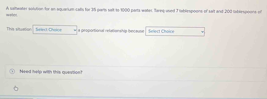 A saltwater solution for an aquarium calls for 35 parts salt to 1000 parts water. Tareq used 7 tablespoons of salt and 200 tablespoons of 
water. 
This situation Select Choice a proportional relationship because Select Choice 
Need help with this question?