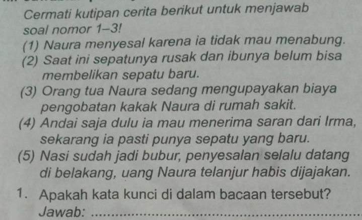 Cermati kutipan cerita berikut untuk menjawab 
soal nomor 1-3! 
(1) Naura menyesal karena ia tidak mau menabung. 
(2) Saat ini sepatunya rusak dan ibunya belum bisa 
membelikan sepatu baru. 
(3) Orang tua Naura sedang mengupayakan biaya 
pengobatan kakak Naura di rumah sakit. 
(4) Andai saja dulu ia mau menerima saran dari Irma, 
sekarang ia pasti punya sepatu yang baru. 
(5) Nasi sudah jadi bubur, penyesalan selalu datang 
di belakang, uang Naura telanjur habis dijajakan. 
1. Apakah kata kunci di dalam bacaan tersebut? 
Jawab:_