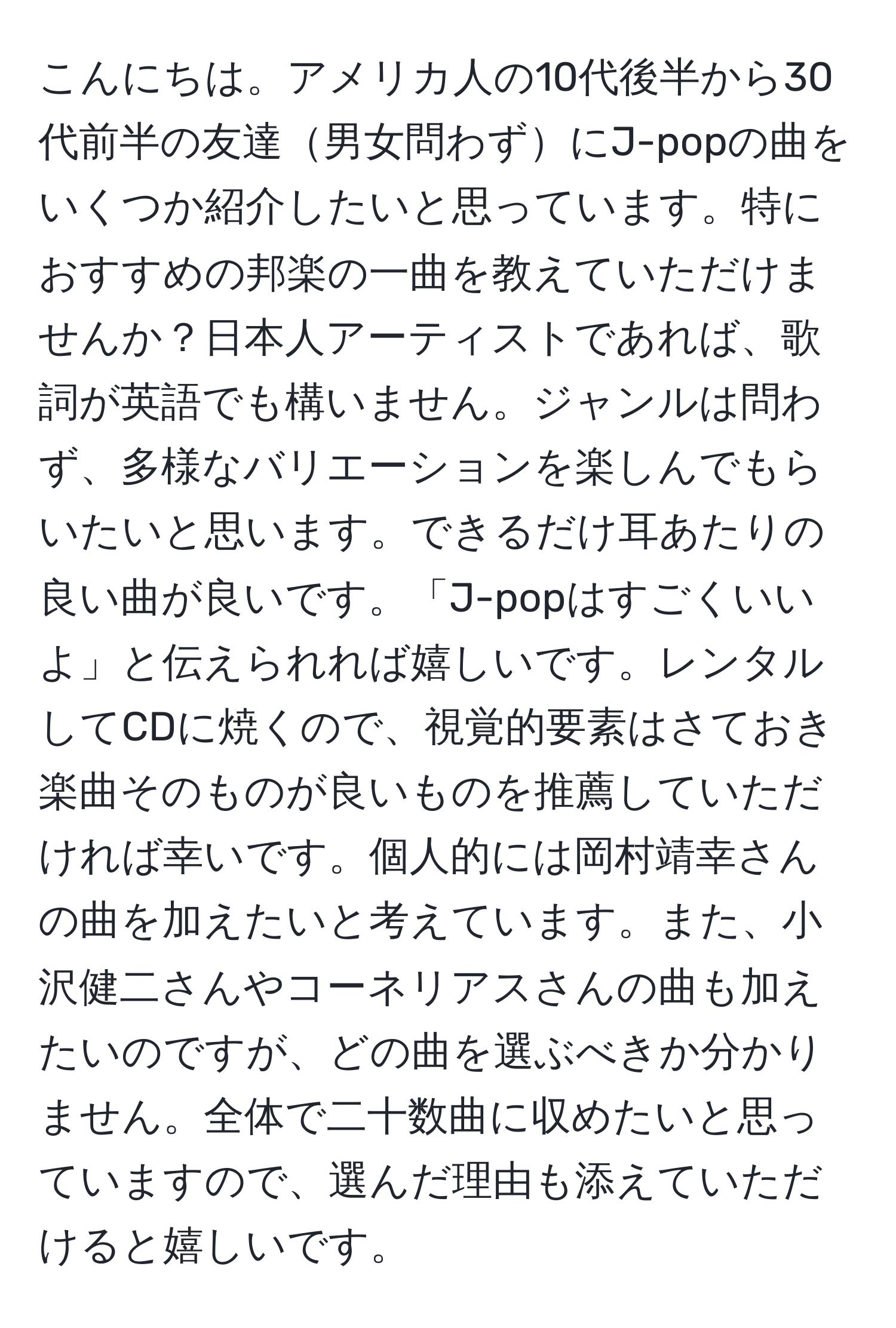 こんにちは。アメリカ人の10代後半から30代前半の友達男女問わずにJ-popの曲をいくつか紹介したいと思っています。特におすすめの邦楽の一曲を教えていただけませんか？日本人アーティストであれば、歌詞が英語でも構いません。ジャンルは問わず、多様なバリエーションを楽しんでもらいたいと思います。できるだけ耳あたりの良い曲が良いです。「J-popはすごくいいよ」と伝えられれば嬉しいです。レンタルしてCDに焼くので、視覚的要素はさておき楽曲そのものが良いものを推薦していただければ幸いです。個人的には岡村靖幸さんの曲を加えたいと考えています。また、小沢健二さんやコーネリアスさんの曲も加えたいのですが、どの曲を選ぶべきか分かりません。全体で二十数曲に収めたいと思っていますので、選んだ理由も添えていただけると嬉しいです。