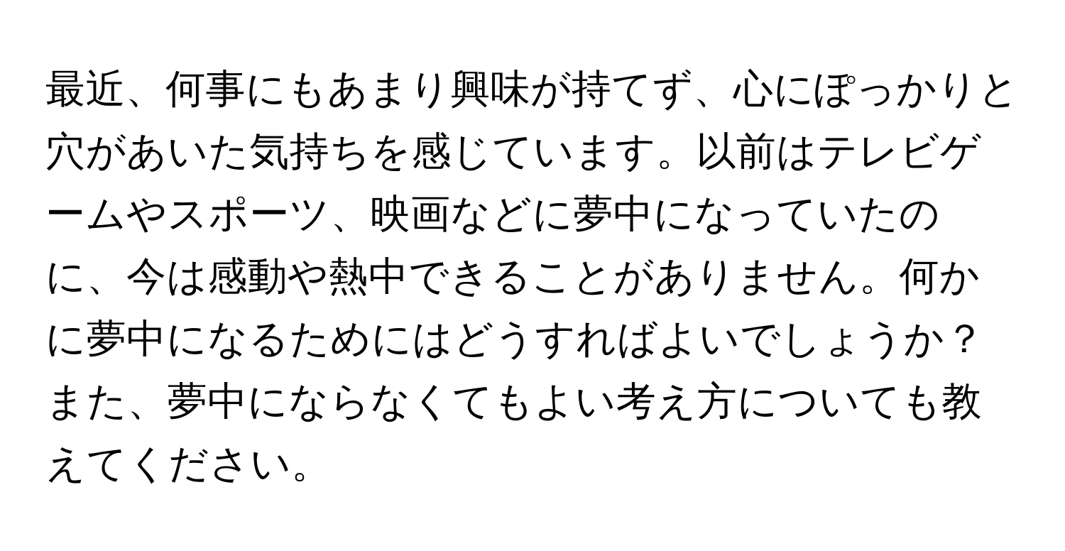 最近、何事にもあまり興味が持てず、心にぽっかりと穴があいた気持ちを感じています。以前はテレビゲームやスポーツ、映画などに夢中になっていたのに、今は感動や熱中できることがありません。何かに夢中になるためにはどうすればよいでしょうか？また、夢中にならなくてもよい考え方についても教えてください。