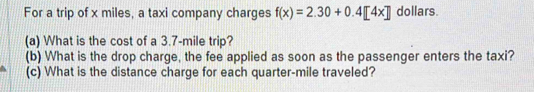 For a trip of x miles, a taxi company charges f(x)=2.30+0.4[4x] dollars. 
(a) What is the cost of a 3.7-mile trip? 
(b) What is the drop charge, the fee applied as soon as the passenger enters the taxi? 
(c) What is the distance charge for each quarter-mile traveled?