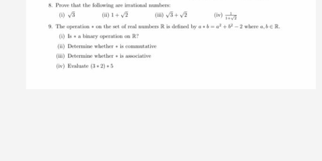 Prove that the following are irrational numbers: 
(i) sqrt(3) (ii) 1+sqrt(2) (iii) sqrt(3)+sqrt(2) (iv)  1/1+sqrt(2) 
9. The operation * on the set of real numbers R is defined by a*b=a^2+b^2-2 where a,b∈ R. 
(i) ls+a binary operation on R? 
(ii) Determine whether + is commutative 
(iii) Determine whether + is associative 
(iv) Evaluate (3+2)+5