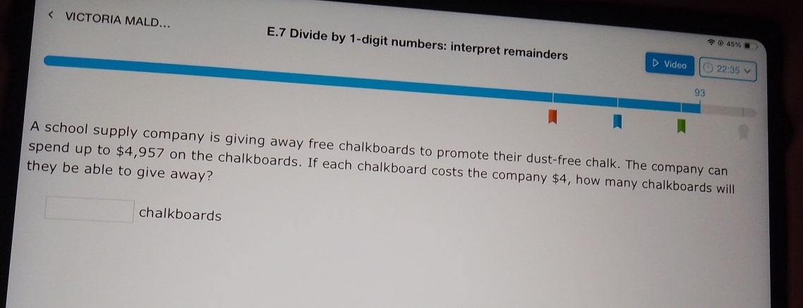 < VCTORIA MALD... E.7 Divide by  1 -digit numbers: interpret remainders 
O 45% 1 
D Video a 22:35
93 
A school supply company is giving away free chalkboards to promote their dust-free chalk. The company can 
spend up to $4,957 on the chalkboards. If each chalkboard costs the company $4, how many chalkboards will 
they be able to give away? 
chalkboards