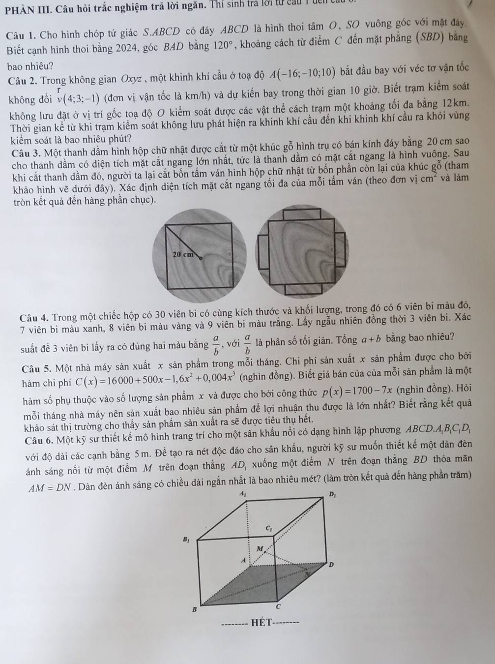 PHÀN III. Câu hồi trắc nghiệm trả lời ngăn. Thí sinh trả lời tự cầu Tủc
Câu 1. Cho hình chóp tứ giác S.ABCD có đáy ABCD là hình thoi tâm O, SO vuông góc với mặt đây
Biết cạnh hình thoi bằng 2024, góc BAD bằng 120° , khoảng cách từ điểm C đến mặt phẳng (SBD) bằng
bao nhiêu?
Câu 2. Trong không gian Oxyz , một khinh khí cầu ở toạ độ A(-16;-10;10) bắt đầu bay với véc tơ vận tốc
không đổi _v^(r(4;3;-1) (đơn vị vận tốc là km/h) và dự kiến bay trong thời gian 10 giờ. Biết trạm kiểm soát
không lưu đặt ở vị trí gốc toạ độ O kiểm soát được các vật thể cách trạm một khoảng tối đa bằng 12km.
Thời gian kể từ khi trạm kiểm soát không lưu phát hiện ra khinh khí cầu đến khi khinh khí cầu ra khỏi vùng
kiểm soát là bao nhiêu phút?
Câu 3. Một thanh dầm hình hộp chữ nhật được cắt từ một khúc gỗ hình trụ có bán kính đáy bằng 20 cm sao
cho thanh dầm có diện tích mặt cắt ngang lớn nhất, tức là thanh dầm có mặt cắt ngang là hình vuông. Sau
khi cắt thanh dầm đó, người ta lại cắt bốn tấm ván hình hộp chữ nhật từ bốn phần còn lại của khúc gỗ (tham
khảo hình vẽ dưới đây). Xác định diện tích mặt cắt ngang tối đa của mỗi tấm ván (theo đơn vị cm^2) và làm
tròn kết quả đến hàng phần chục).
Câu 4. Trong một chiếc hộp có 30 viên bi có cùng kích thước và khối lượng, trong đó có 6 viên bi màu đỏ,
7 viên bi màu xanh, 8 viên bi màu vàng và 9 viên bi màu trắng. Lấy ngẫu nhiên đồng thời 3 viên bi. Xác
suất đề 3 viên bi lấy ra có đúng hai màu bằng  a/b  , với  a/b  là phân số tối giản. Tổng a+b bằng bao nhiêu?
Câu 5. Một nhà máy sản xuất x sản phẩm trong mỗi tháng. Chi phí sản xuất x sản phẩm được cho bởi
hàm chi phí C(x)=16000+500x-1,6x^2+0,004x^3 (nghìn đồng). Biết giá bán của của mỗi sản phẩm là một
hàm số phụ thuộc vào số lượng sản phẩm x và được cho bởi công thức p(x)=1700-7x (nghìn đồng). Hỏi
mỗi tháng nhà máy nên sản xuất bao nhiêu sản phẩm để lợi nhuận thu được là lớn nhất? Biết rằng kết quả
khảo sát thị trường cho thấy sản phẩm sản xuất ra sẽ được tiêu thụ hết.
Câu 6. Một kỹ sư thiết kế mô hình trang trí cho một sân khấu nổi có dạng hình lập phương ABCD.A_1B_1C_1D_1
với độ dài các cạnh bằng 5m. Để tạo ra nét độc đáo cho sân khẩu, người kỹ sư muốn thiết kế một dàn đèn
ánh sáng nối từ một điểm M trên đoạn thắng AD_1 xuống một điểm N trên đoạn thắng BD thỏa mãn
AM=DN. Dàn đèn ánh sáng có chiều dài ngắn nhất là bao nhiêu mét? (làm tròn kết quả đến hàng phần trăm)
A_1
D_1
C_1
Bị
M
A
D
B
c
Hét