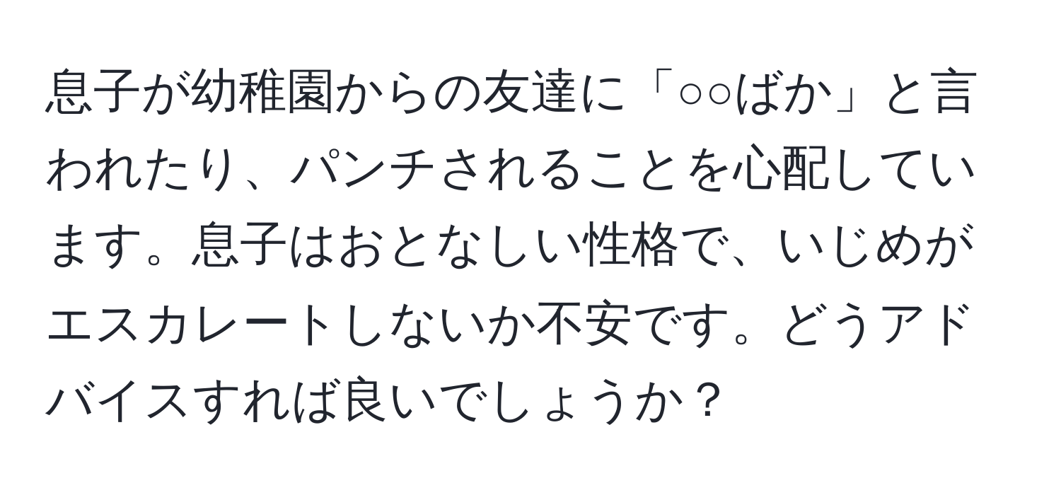 息子が幼稚園からの友達に「○○ばか」と言われたり、パンチされることを心配しています。息子はおとなしい性格で、いじめがエスカレートしないか不安です。どうアドバイスすれば良いでしょうか？