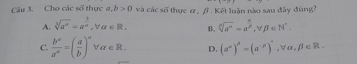 Cho các số thực a, b>0 và cacs0 thực α , β. Kết luận nào sau đây đúng?
A. sqrt[3](a^a)=a^(frac 3)a, forall alpha ∈ R. sqrt[beta](a^(alpha))=a^(frac alpha)beta , forall beta ∈ N^*. 
B.
C.  b^(alpha)/a^(alpha) =( a/b )^alpha forall alpha ∈ R. (a^(alpha))^beta =(a^(-beta))^alpha , forall alpha , beta ∈ R. 
D.