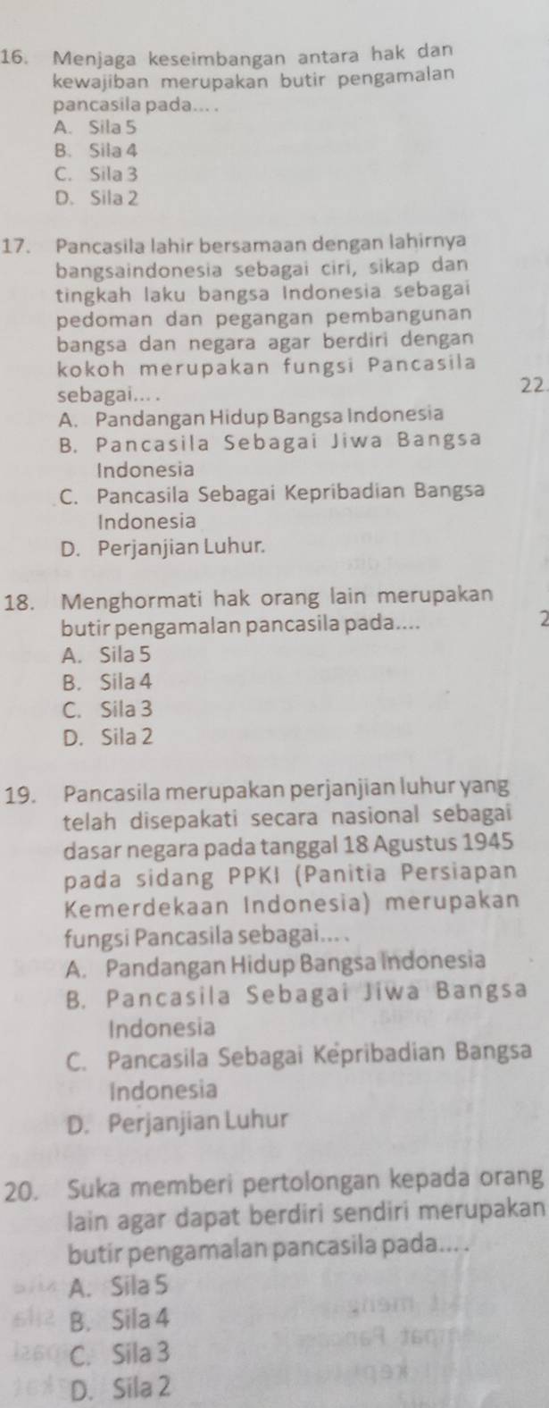 Menjaga keseimbangan antara hak dan
kewajiban merupakan butir pengamalan
pancasila pada... .
A. Sila 5
B. Sila 4
C. Sila 3
D. Sila 2
17. Pancasila lahir bersamaan dengan lahirnya
bangsaindonesia sebagai ciri, sikap dan
tingkah laku bangsa Indonesia sebagai
pedoman dan pegangan pembangunan
bangsa dan negara agar berdiri dengan
kokoh merupakan fungsi Pancasila
sebagai... .
22
A. Pandangan Hidup Bangsa Indonesia
B. Pancasila Sebagai Jiwa Bangsa
Indonesia
C. Pancasila Sebagai Kepribadian Bangsa
Indonesia
D. Perjanjian Luhur.
18. Menghormati hak orang lain merupakan
butir pengamalan pancasila pada....
2
A. Sila 5
B. Sila 4
C. Sila 3
D. Sila 2
19. Pancasila merupakan perjanjian luhur yang
telah disepakati secara nasional sebagai
dasar negara pada tanggal 18 Agustus 1945
pada sidang PPKI (Panitia Persiapan
Kemerdekaan Indonesia) merupakan
fungsi Pancasila sebagai... .
A. Pandangan Hidup Bangsa Indonesia
B. Pancasila Sebagai Jiwa Bangsa
Indonesia
C. Pancasila Sebagai Kepribadian Bangsa
Indonesia
D. Perjanjian Luhur
20. Suka memberi pertolongan kepada orang
lain agar dapat berdiri sendiri merupakan
butir pengamalan pancasila pada... .
A. Sila 5
B. Sila 4
C. Sila 3
D. Sila 2