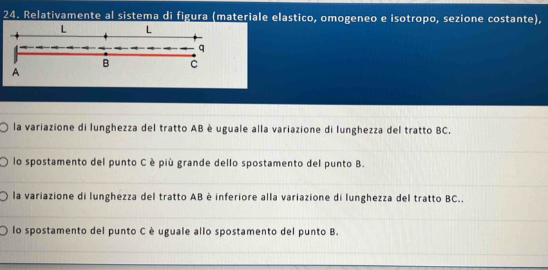 Relativamente al sistema di figura (materiale elastico, omogeneo e isotropo, sezione costante),
L
L
q
B
C
A
la variazione di lunghezza del tratto AB è uguale alla variazione di lunghezza del tratto BC.
lo spostamento del punto C è più grande dello spostamento del punto B.
la variazione di lunghezza del tratto AB è inferiore alla variazione di lunghezza del tratto BC..
lo spostamento del punto C è uguale allo spostamento del punto B.