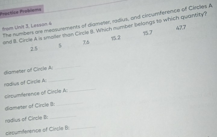 Practice Problems
The numbers are measurements of diameter, radius, and circumference of Circles A
from Unit 3, Lesson 4
47.7
and B. Circle A is smaller than Circle B. Which number belongs to which quantity?
7.6 15.2 15.7
2.5 5
diameter of Circle A :
_
_
_
radius of Circle A :
circumference of Circle A :
diameter of Circle B :
_
radius of Circle B :
_
circumference of Circle B :
_