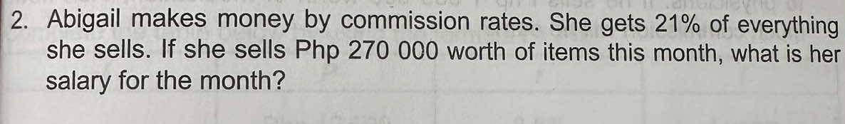 Abigail makes money by commission rates. She gets 21% of everything 
she sells. If she sells Php 270 000 worth of items this month, what is her 
salary for the month?