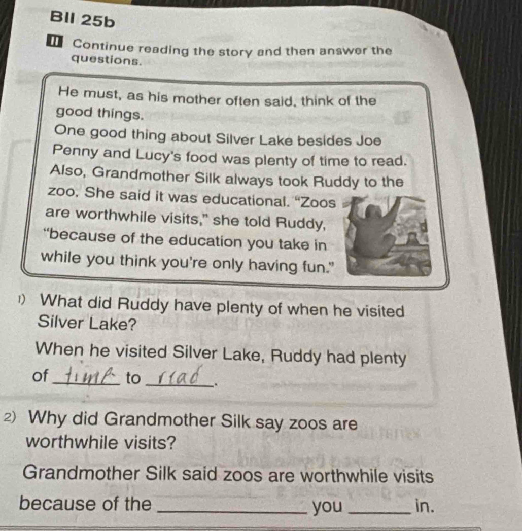 BIl 25b 
Continue reading the story and then answer the 
questions. 
He must, as his mother often said, think of the 
good things. 
One good thing about Silver Lake besides Joe 
Penny and Lucy's food was plenty of time to read. 
Also, Grandmother Silk always took Ruddy to the 
zoo, She said it was educational. “Zoos 
are worthwhile visits," she told Ruddy, 
“because of the education you take in 
while you think you're only having fun." 
1) What did Ruddy have plenty of when he visited 
Silver Lake? 
When he visited Silver Lake, Ruddy had plenty 
of 
_to_ 
. 
2) Why did Grandmother Silk say zoos are 
worthwhile visits? 
Grandmother Silk said zoos are worthwhile visits 
because of the __in. 
you