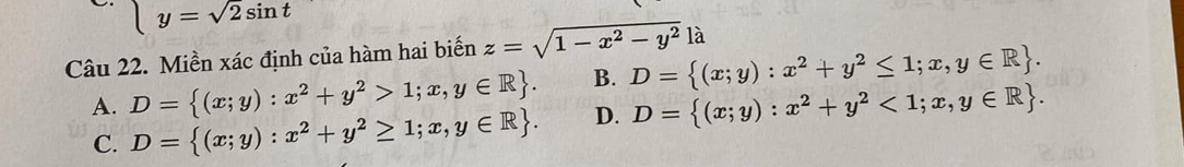 y=sqrt(2)sin t
Câu 22. Miền xác định của hàm hai biến z=sqrt(1-x^2-y^2)la
B. D= (x;y):x^2+y^2≤ 1;x,y∈ R.
A. D= (x;y):x^2+y^2>1;x,y∈ R. D. D= (x;y):x^2+y^2<1;x,y∈ R.
C. D= (x;y):x^2+y^2≥ 1;x,y∈ R.