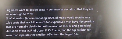 Engineers want to design seats in commercial aircraft so that they are 
wide enough to fit 95
% of all males. (Accommodating 100% of males would require very 
wide seats that would be much too expensive.) Men have hip breadths 
that are normally distributed with a mean of 14.4 in. and a standard 
deviation of 0.8 in. Find Upper P 95. That is, find the hip breadth for 
men that separates the smallest 95% from the largest 5%.