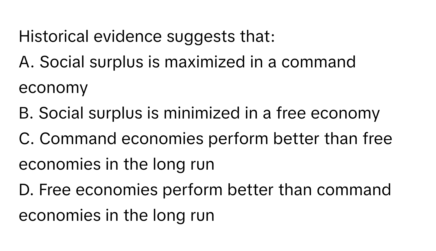 Historical evidence suggests that:

A. Social surplus is maximized in a command economy
B. Social surplus is minimized in a free economy
C. Command economies perform better than free economies in the long run
D. Free economies perform better than command economies in the long run