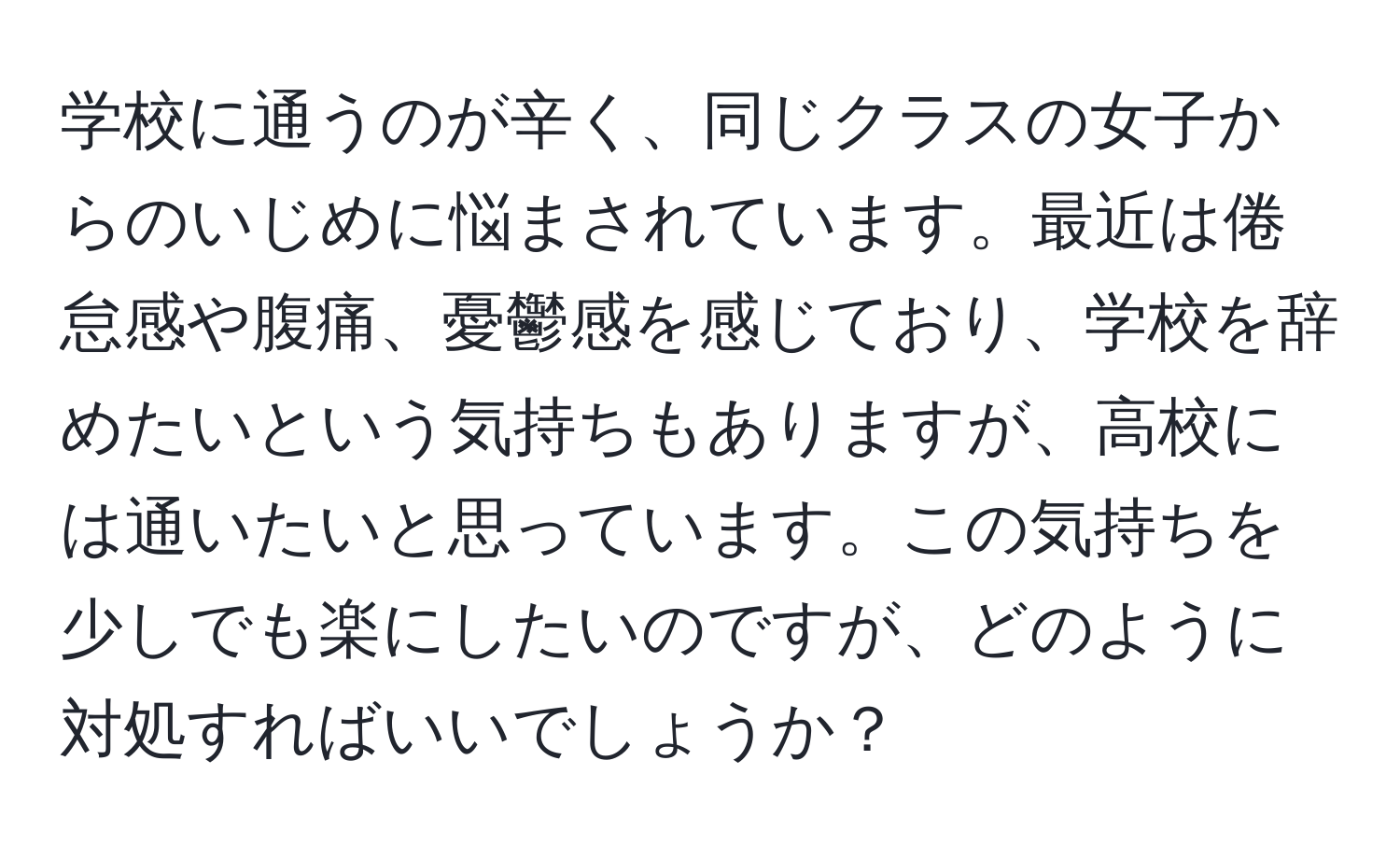 学校に通うのが辛く、同じクラスの女子からのいじめに悩まされています。最近は倦怠感や腹痛、憂鬱感を感じており、学校を辞めたいという気持ちもありますが、高校には通いたいと思っています。この気持ちを少しでも楽にしたいのですが、どのように対処すればいいでしょうか？