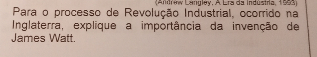 (Andrew Langley, A Era da Indústra, 1993) 
Para o processo de Revolução Industrial, ocorrido na 
Inglaterra, explique a importância da invenção de 
James Watt.