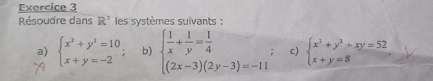 Résoudre dans R^2 les systèmes suivants : 
a) beginarrayl x^2+y^2=10 x+y=-2endarray.; b) beginarrayl  1/x + 1/y = 1/4  (2x-3)(2y-3)=-11endarray.; c) beginarrayl x^2+y^2+xy=52 x+y=8endarray.