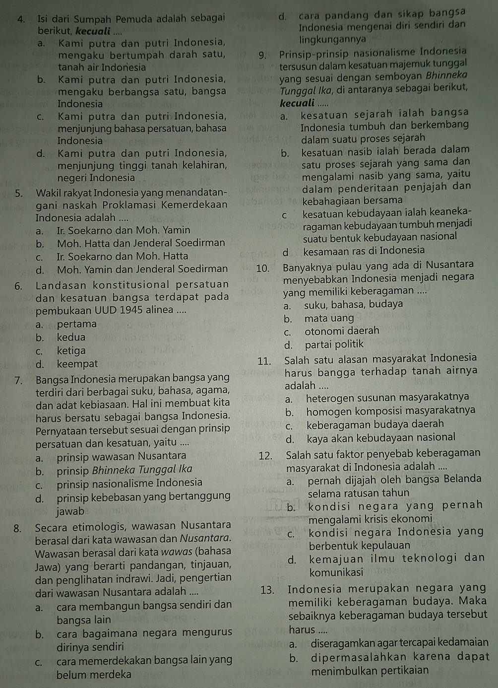 Isi dari Sumpah Pemuda adalah sebagai d. cara pandang dan sikap bangsa
berikut, kecuali .... Indonesia mengenai diri sendiri dan
a. Kami putra dan putri Indonesia, lingkungannya
mengaku bertumpah darah satu, 9. Prinsip-prinsip nasionalisme Indonesia
tanah air Indonesia tersusun dalam kesatuan majemuk tunggal
b. Kami putra dan putri Indonesia, yang sesuai dengan semboyan Bhinnek
mengaku berbangsa satu, bangsa Tunggal Ika, di antaranya sebagai berikut,
Indonesia kecuali .....
c. Kami putra dan putri Indonesia, a. kesatuan sejarah ialah bangsa
menjunjung bahasa persatuan, bahasa Indonesia tumbuh dan berkembang
Indonesia dalam suatu proses sejarah
d. Kami putra dan putri Indonesia, b. kesatuan nasib ialah berada dalam
menjunjung tinggi tanah kelahiran, satu proses sejarah yang sama dan
negeri Indonesia mengalami nasib yang sama, yaitu
5. Wakil rakyat Indonesia yang menandatan- dalam penderitaan penjajah dan
gani naskah Proklamasi Kemerdekaan kebahagiaan bersama
Indonesia adalah .... c kesatuan kebudayaan ialah keaneka-
a. Ir. Soekarno dan Moh. Yamin ragaman kebudayaan tumbuh menjadi
b. Moh. Hatta dan Jenderal Soedirman suatu bentuk kebudayaan nasional
c. Ir. Soekarno dan Moh. Hatta d kesamaan ras di Indonesia
d. Moh. Yamin dan Jenderal Soedirman 10. Banyaknya pulau yang ada di Nusantara
6. Landasan konstitusional persatuan menyebabkan Indonesia menjadi negara
dan kesatuan bangsa terdapat pada yang memiliki keberagaman ....
pembukaan UUD 1945 alinea .... a. suku, bahasa, budaya
b. mata uang
anepertama
b. kedua c. otonomi daerah
c. ketiga d. partai politik
d. keempat 11. Salah satu alasan masyarakat Indonesia
7. Bangsa Indonesia merupakan bangsa yang harus bangga terhadap tanah airnya 
terdiri dari berbagai suku, bahasa, agama, adalah ....
dan adat kebiasaan. Hal ini membuat kita a. heterogen susunan masyarakatnya
harus bersatu sebagai bangsa Indonesia. b. homogen komposisi masyarakatnya
Pernyataan tersebut sesuai dengan prinsip c. keberagaman budaya daerah
persatuan dan kesatuan, yaitu .... d. kaya akan kebudayaan nasional
a. prinsip wawasan Nusantara 12. Salah satu faktor penyebab keberagaman
b. prinsip Bhinneka Tunggal Ika masyarakat di Indonesia adalah ....
c. prinsip nasionalisme Indonesia a. pernah dijajah oleh bangsa Belanda
d. prinsip kebebasan yang bertanggung selama ratusan tahun
jawab b. kondisi negara yang pernah
8. Secara etimologis, wawasan Nusantara mengalami krisis ekonomi
berasal dari kata wawasan dan Nusantara. c. kondisi negara Indonesia yang
Wawasan berasal dari kata wɑwɑs (bahasa berbentuk kepulauan
Jawa) yang berarti pandangan, tinjauan, d. kemajuan ilmu teknologi dan
dan penglihatan indrawi. Jadi, pengertian
komunikasi
dari wawasan Nusantara adalah .... 13. Indonesia merupakan negara yang
a. cara membangun bangsa sendiri dan memiliki keberagaman budaya. Maka
bangsa lain sebaiknya keberagaman budaya tersebut
b. cara bagaimana negara mengurus
harus ....
dirinya sendiri a. diseragamkan agar tercapai kedamaian
c. cara memerdekakan bangsa lain yang b. dipermasalahkan karena dapat
belum merdeka menimbulkan pertikaian