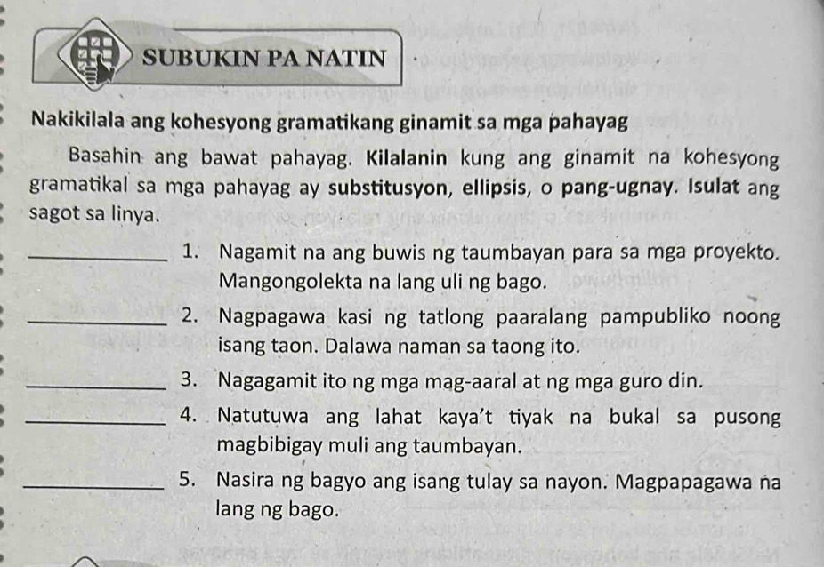 SUBUKIN PA NATIN 
Nakikilala ang kohesyong gramatikang ginamit sa mga pahayag 
Basahin ang bawat pahayag. Kilalanin kung ang ginamit na kohesyong 
gramatikal sa mga pahayag ay substitusyon, ellipsis, o pang-ugnay. Isulat ang 
sagot sa linya. 
_1. Nagamit na ang buwis ng taumbayan para sa mga proyekto. 
Mangongolekta na lang uli ng bago. 
_2. Nagpagawa kasi ng tatlong paaralang pampubliko noong 
isang taon. Dalawa naman sa taong ito. 
_3. Nagagamit ito ng mga mag-aaral at ng mga guro din. 
_4. Natutuwa ang lahat kaya't tiyak na bukal sa pusong 
magbibigay muli ang taumbayan. 
_5. Nasira ng bagyo ang isang tulay sa nayon. Magpapagawa na 
lang ng bago.