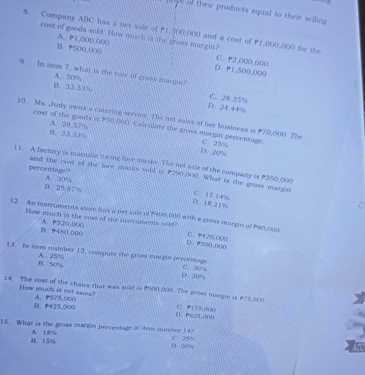 prye of their products equal to their selling 
8. Company ABC has s net saie of P1,500,000 and a cost of P1,000,000 for the
cost of goods sold. How much is the gross margin?
A. P1,000,000 C. P2,000,000
B. 500,000 D. P1,500,000
9. In item 7, what is the rute of groas margin?
A. 50% C. 28.35%
B. 33.33% D. 24.44%
10. Ms. Judy owns a catering service. The net sales of her business is P70,000. The
A. 28.57°
cost of the goods is P50 000. Calculate the gross margin percentage. C. 25%
B. 33.33 D. 20%
11. A factory is manufacturing face musiol. The net sale of the company is P350,000
percentage?
and the cost of the face masks sold is P290,000. What is the gross margin
A. 30%
B. 25.87%
C. 17.14%
D. 18.21%
12. An instruments store has a net sale of P400,000 with a gross margin of P80,000
A. P320,000
How much is the cost of the instruments sold? C. P420,000
B. P480,000
D. P500,000
A. 25%
13. In item number 12, compute the grosa margin percentage. C. 30%
B. 50% D. 20%
14. The cost of the chairs that was soid is P500,000. The gross margin is P75,000. How much is net sales? A. P575,000
B. 425,000
C. P175,000
D. P625,000
15. What is the gross margin percentage in item number 14 C. 25%
A. 18%
B. 15% D. 20%
ACC