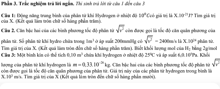 Phần 3. Trắc nghiệm trả lời ngắn. Thí sinh trả lời từ câu 1 đến câu 3 
Câu 1: Động năng trung bình của phân tử khí Hydrogen ở nhiệt độ 10°C giá trị là X. 10^(-21)J ? Tìm giá trị 
của X. (Kết quả làm tròn chữ số hàng phần trăm). 
Câu 2. Căn bậc hai của các bình phương tốc độ phân tử sqrt(overline v^2) còn được gọi là tốc độ căn quân phương của 
phân tử. Số phân tử khí hydro chứa trong 1m^3 ở áp suất 200mmHg có sqrt(overline v^2)=2400m/s là X. 10^(24) phân tử. 
Tìm giá trị của X. (Kết quả làm tròn đến chữ số hàng phần trăm). Biết khối lượng mol của H_2 bằng 2g/mol
Câu 3: Một bình kín có thể tích 0, 10m^3 chứa khí hydrogen ở nhiệt độ 25°C và áp suất 6, 0.10^5Pa. Khối 
lượng của phân tử khí hydrogen là m=0,33.10^(-26)kg :. Căn bậc hai của các bình phương tốc độ phân tử sqrt(v^2)
còn được gọi là tốc độ căn quân phương của phân tử. Giá trị này của các phân tử hydrogen trong bình là 
X. 10^3m/s 4. Tìm giá trị của X (Kết quả làm tròn đến chữ số hàng phần mười).