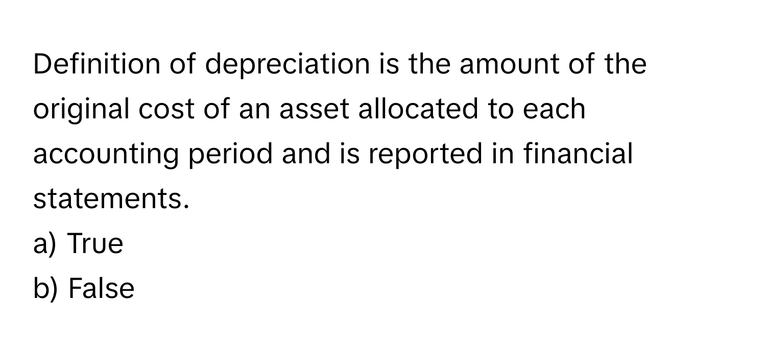 Definition of depreciation is the amount of the original cost of an asset allocated to each accounting period and is reported in financial statements.

a) True 
b) False