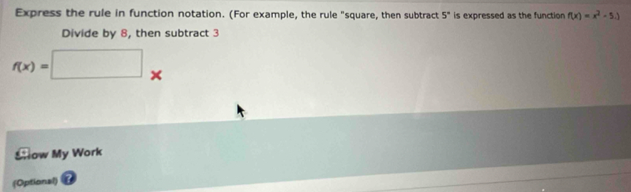 Express the rule in function notation. (For example, the rule "square, then subtract 5^n is expressed as the function f(x)=x^2-5.)
Divide by 8, then subtract 3
f(x)=□° 
a 
Show My Work 
(Optional)