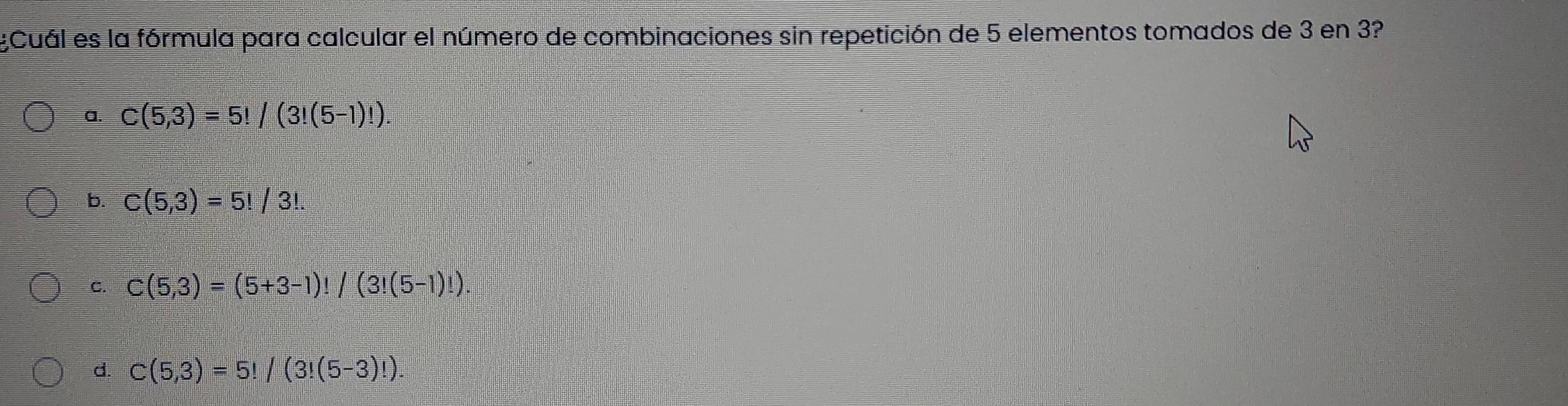 ¿Cuál es la fórmula para calcular el número de combinaciones sin repetición de 5 elementos tomados de 3 en 3?
a. C(5,3)=5!/(3!(5-1)!).
b. C(5,3)=5!/3!.
C. C(5,3)=(5+3-1)!/(3!(5-1)!).
d. C(5,3)=5!/(3!(5-3)!).