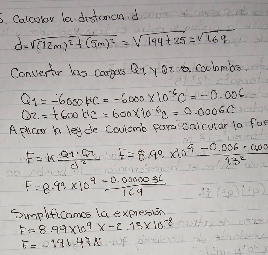 Calcolar la distancia d
d=sqrt((12m)^2)+(5m)^2=sqrt(144+25)=sqrt(169)
Convertur las cargas Q_1 y Q_ coolombs
Q_1=-6000HC=-6000* 10^(-6)C=-0.006
Q2=t600HC=600* 10^(-6)C=0.0006C
A plicar a legde Coolomb para calcular la fot
F=kfrac Q_1· Q_2d^2 F=8.99* 10^9 (-0.006-0.00)/13^2 
F=8.99* 10^9 (-0.000036)/169 
Simplificames la expresion
F=8.99* 10^9* -2.13* 10^(-8)
F=-191.47N